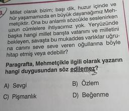 Millet olarak bizim; başı dik, huzur içinde ve
hür yaşamamızda en büyük dayanağımız Meh-
metçiktir. Ona bu anlamlı sözcükle seslenirken
uzun cümlelere ihtiyacımız yok. Yeryüzünde
başka hangi millet barışta vatanını ve milletini
bekleyen, savaşta bu mukaddes varlıklar uğru-
na canını seve seve veren oğullarına böyle
hitap etmiş veya edebilir?
Paragrafta, Mehmetçikle ilgili olarak yazarın
hangi duygusundan söz edilemez?
A) Sevgi
C) Pişmanlık
B) Özlem
D) Beğenme