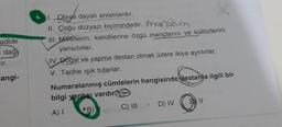 adide
dağı
ir.
angi-
1. Olaya dayalı anlatılardır.
II. Çoğu düzyazı biçimindedir. Monum
III. Milletlerin, kendilerine özgü inançlarını ve kültürlerini
yansıtırlar.
IV Doğal ve yapma destan olmak üzere ikiye ayrılırlar.
V. Tarihe ışık tutarlar.
Numaralanmış cümlelerin hangisinde destanla ilgili bir
bilgi yanlışı vardır?
A) I
B)
C) III
D) IV
BV