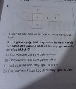 1.
1
3-
2
6
18
9
ILMA OL
Yukarıda açık hâli verilen zar kapatılıp havaya atı-
liyor.
Buna göre aşağıdaki olaylardan hangisi hilesiz
bir zarın üst yüzüne asal ve tek sayı gelmesi ile
eş olasılıklıdır?
A) Üst yüzüne çift sayı gelme olayı
B) Üst yüzüne tek sayı gelme olayı
C) Üst yüzüne asal sayı gelme olayı
D) Üst yüzüne 6'dan küçük bir sayı gelme olayı