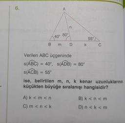 6.
A
n
40° 80°
Bm D
A) k<m <n
C) m <n<k
Verilen ABC üçgeninde
s(ABC) = 40°, s(ADB) = 80°
s(ACB) = 55°
55°
k C
ise, belirtilen m, n, k kenar uzunluklarının
küçükten büyüğe sıralanışı hangisidir?
B) k<n<m
D) n<k<m