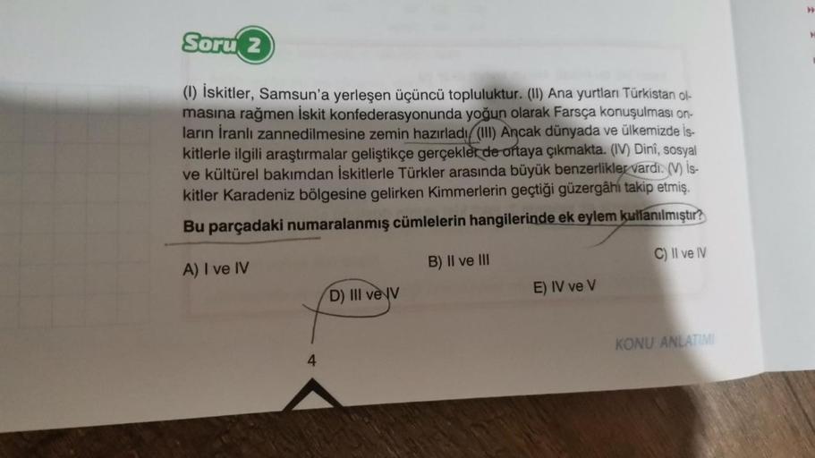 Soru 2
(1) İskitler, Samsun'a yerleşen üçüncü topluluktur. (II) Ana yurtları Türkistan ol-
masına rağmen İskit konfederasyonunda yoğun olarak Farsça konuşulması on-
ların İranlı zannedilmesine zemin hazırladı (III) Ancak dünyada ve ülkemizde İs-
kitlerle i