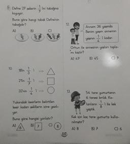 Defne 27 şekerin -ini tabağına
koyuyor.
Buna göre hangi tabak Defne'nin
tabağıdır?
A)
10.
18'in
21'in
32'nin
B)
1
1 B
1-2
O
O
Yukarıdaki kesirlerin belirtilen
kesir kadarı şekillerin içine yazılı-
7
yor.
Buna göre hangisi yanlıştır?
A)
B)
C)
8
12.
137
0
13.
Annem 36 yaşında.
Benim yaşım annemin
yaşının
4
Orhun ile annesinin yaşları topla-
mı kaçtır?
A) 49
B) 45
lanların
yaptık.
'i kadar.
54 tane yumurtanın
6 tanesi kırıldı. Ka-
B) 7
C) 9
8
1 ile kek
Kek için kaç tane yumurta kulla-
nılmıştır?
A) 8
C) 6
GENTEMATIK