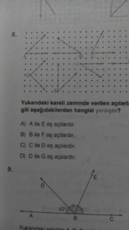 8.
9.
Yukandaki kareli zeminde verilen açılarla
gili aşağıdakilerden hangisi yanlıştır?
A) A ile E eş açılardır.
B) Bile F eş açılardır.
C) C ile D eş açılardır.
D) D ile G eş açılardır.
A
40
Yukandaki sekilde
B