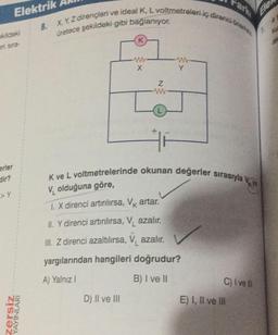 Elektrik
ekildeki
eri sira-
erler
dir?
>Y
zersiz
YAYINLARI
8. X, Y, Z dirençleri ve ideal K, L voltmetreleri iç direnci öne
üretece şekildeki gibi bağlanıyor.
K
X
D) II ve III
Z
ww
K ve L voltmetrelerinde okunan değerler sırasıyla
V olduğuna göre,
1. X direnci artırılırsa, V artar.
II. Y direnci artırılırsa, V azalır.
III. Z direnci azaltılırsa, V azalır.
yargılarından hangileri doğrudur?
A) Yalnız I
B) I ve II
C) I've
E) I, II ve Ill
Ele