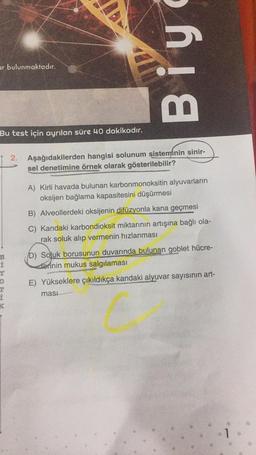 ar bulunmaktadır.
Bu test için ayrılan süre 40 dakikadır.
B
i
Biy
2. Aşağıdakilerden hangisi solunum sisteminin sinir-
sel denetimine örnek olarak gösterilebilir?
A) Kirli havada bulunan karbonmonoksitin alyuvarların
oksijen bağlama kapasitesini düşürmesi
B) Alveollerdeki oksijenin difüzyonla kana geçmesi
C) Kandaki karbondioksit miktarının artışına bağlı ola-
rak soluk alıp vermenin hızlanması
D) Soluk borusunun duvarında bulunan goblet hücre-
derinin mukus salgılaması
E) Yükseklere çıkıldıkça kandaki alyuvar sayısının art-
masi