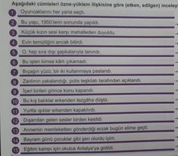 Aşağıdaki cümleleri özne-yüklem ilişkisine göre (etken, edilgen) inceleyi
1 Oyuncaklarını her yana saçtı.
2
3
Bu yapı, 1950'lerin sonunda yapıldı.
Küçük kızın sesi karşı mahalleden duyuldu.
Evin temizliğini ancak bitirdi.
O, hep sıra dışı şapkalarıyla tanındı.
Bu işten kimse kârlı çıkamadı.
Bıçağın yüzü, bir iki kullanmaya paslandı.
Zanlının yakalandığı, polis teşkilatı tarafından açıklandı.
İçeri birileri girince konu kapandı.
Bu kış balıklar erkenden tezgâha düştü.
11
Yurtta ışıklar erkenden kapatılırdı.
12 Dışarıdan gelen sesler birden kesildi.
13 Annemin memleketten gönderdiği erzak bugün elime geçti.
14 Bayram günü çocuklar gibi şen olurdu içim.
15 Eğitim kampı için okulca Antalya'ya gidildi.
4
5
6
7
8
9
10
-E
-E
<-M
CO
-6
TE
-A
-E