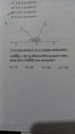 9.
A) A ile E eş açılardır.
BB ile F eş açılardır.
PC ile D eş açılardır.
DYD ile G eş açılardır.
40
B
C
Yukarıdaki şekilde A, B, C noktalan doğrusaldır.
m(ABD) = 40° ve DBE ile EBC eş açılar oldu-
ğuna göre, m(ABE) kaç derecedir?
A) 110
B) 120
C) 130
D) 140