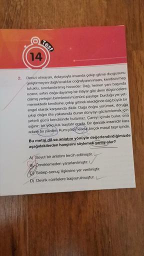 2.
14
Test
Denizi olmayan, dolayısıyla insanda çekip gitme duygusunu
geliştirmeyen dağlı/ovalı bir coğrafyanın insanı, kendisini hep
tutuklu, sınırlandırılmış hisseder. Dağ, hemen yanı başında
uzanır; sırtını dağa dayamış bir ihtiyar gibi derin düşüncelere