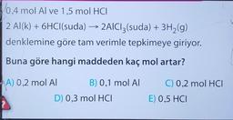 0.4 mol Al ve 1.5 mol HCI
2 Al(k) + 6HCl(suda) → 2AICI3(suda) + 3H₂(g)
denklemine göre tam verimle tepkimeye giriyor.
Buna göre hangi maddeden kaç mol artar?
A) 0,2 mol AI
?
B) 0,1 mol AI
D) 0,3 mol HCI
C) 0,2 mol HCI
E) 0,5 HCI