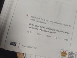 142
45 TL ye satılmıştır.
4. Etiket fiyatı 75 TL olan bir ürün indirimli satışlar da
lan indirim oranı yüzde kaçtır?
Buna göre, ürüne etiket fiyatı üzerinden yapı-
A) 30
B) 35
C) 40
Merhaba TYT
D) 45
E) 50
Çözüm
Izle
5101