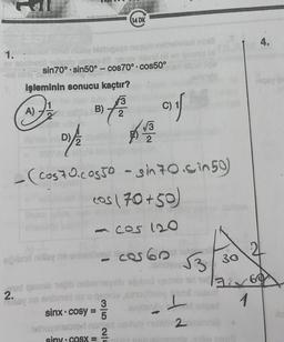 1.M.
xoa bisbigogs neque nebrolene mille
ev obrihesi tolipsip elgonte mbr
-ea uloy B
sin 70° sin50°-cos70° cos50°
işleminin sonucu kaçtır?
A) -
1
D) 2
B) 2
3
14 DK
PAR
- (Cos 70.co550 - sin 70. in 50
cos (70+50)
<-CO 120
A
3
sinx cosy = 5
√√3
eğjibnit nilay ne anheliön cas 60
siny.cOSX =
af
net qeonia tegib nebemegstu ağionit
2.
ray no anibn
viney
nehovimsont nomes noahs
2
Jigo
b
L
2
√3.
30
id 1769
1
2
cous
4.