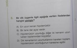 900
8.
Bir dik üçgenle ilgili aşağıda verilen ifadelerden
hangisi yanlıştır?
A) En uzun kenarı hipotenüstür.
B) Bir tane dar açısı vardır.
C) Hipotenüsün uzunluğu diğer iki kenarın uzun-
lukları toplamından küçüktür.
D) Dik kenarlarının uzunluklarının kareleri toplamı,
hipotenüsün uzunluğunun karesine eşittir.
2.