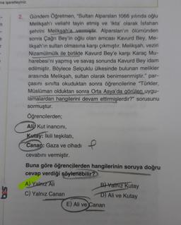 na işaretleyiniz.
n
2.
Gündem Öğretmen, "Sultan Alparslan 1066 yılında oğlu
Melikşah'ı veliaht tayin etmiş ve 'ikta' olarak İsfahan
şehrini Melikşah'a vermiştir. Alparslan'ın ölümünden
sonra Çağrı Bey'in oğlu olan amcası Kavurd Bey, Me-
likşah'ın sultan olmasına karşı çıkmıştır. Melikşah, veziri
Nizamülmülk ile birlikte Kavurd Bey'e karşı Karaç Mu-
harebesi'ni yapmış ve savaş sonunda Kavurd Bey idam
edilmiştir. Böylece Selçuklu ülkesinde bulunan melikler
arasında Melikşah, sultan olarak benimsenmiştir." par-
çasını sınıfta okuduktan sonra öğrencilerine "Türkler,
Müslüman olduktan sonra Orta Asya'da görülen uygu-
lamalardan hangilerini devam ettirmişlerdir?" sorusunu
sormuştur.
Öğrencilerden;
Ali Kut inancını,
Kutay: İkili teşkilatı,
Canan: Gaza ve cihadı
cevabını vermiştir.
Buna göre öğrencilerden hangilerinin soruya doğru
cevap verdiği söylenebilir?
A) Yalnız Ali
C) Yalnız Canan
e
B) Yalnız Kutay
D) Ali ve Kutay
E) Ali ve Canan