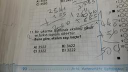 A)
C) 3550
90..
D)
A) 3522
C) 3322
5/8851
2541
125 1260
6 7 8
unt B) 3422
D) 3222
ad
11. Bir çıkarma
256
işleminde eksilen çıkan
ve farkın toplamı 6844'tür.
Buna göre, eksilen sayı kaçtır?
ho
A
A
1
2 OC
234
4 4 8 500
6
7
spi
8
5/
9
(100
L
Artık Matematikte Ustalaçma Z