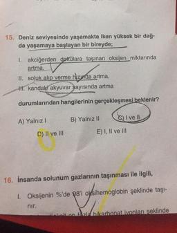 15. Deniz seviyesinde yaşamakta iken yüksek bir dağ-
da yaşamaya başlayan bir bireyde;
1. akciğerden dokulara taşınan oksijen miktarında
artma,
II. soluk alıp verme hızında artma,
II. kandaki akyuvar sayısında artma
durumlarından hangilerinin gerçekleşmesi beklenir?
A) Yalnız I
D) II ve III
nir.
B) Yalnız II
I ve Il
E) I, II ve III
16. İnsanda solunum gazlarının taşınması ile ilgili,
1. Oksijenin %'de 98'i oksihemoglobin şeklinde taşı-
eit on fazla bikarbonat ivonları şeklinde