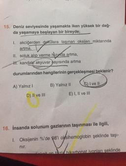 15. Deniz seviyesinde yaşamakta iken yüksek bir dağ-
da yaşamaya başlayan bir bireyde;
1. akciğerden dokulara taşınan oksijen miktarında
artma,
II. soluk alıp verme hızında artma,
II. kandaki akyuvar sayısında artma
durumlarından hangilerinin gerçekleşmesi beklenir?
A) Yalnız I
D) II ve III
nir.
B) Yalnız II
I ve Il
E) I, II ve III
16. İnsanda solunum gazlarının taşınması ile ilgili,
1. Oksijenin %'de 98'i oksihemoglobin şeklinde taşı-
eit on fazla bikarbonat ivonları şeklinde