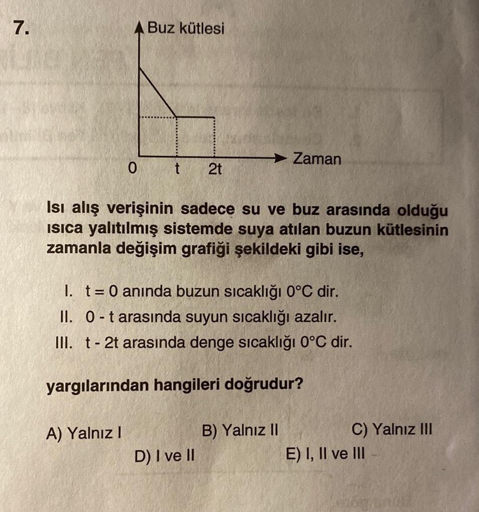 7.
A Buz kütlesi
0
A) Yalnız I
t 2t
Isı alış verişinin sadece su ve buz arasında olduğu
Isıca yalıtılmış sistemde suya atılan buzun kütlesinin
zamanla değişim grafiği şekildeki gibi ise,
I. t = 0 anında buzun sıcaklığı 0°C dir.
II. 0-t arasında suyun sıcak