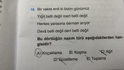 h
Javidabe 16811u evicin
16. Bir vakte erdi ki bizim günümüz
Yiğit belli değil mert belli değil
Herkes yarasına derman arıyor
Devâ belli değil dert belli değil
Bu dörtlüğün nazım türü aşağıdakilerden han-
gisidir?
A) Koçaklama B) Koşma
Ağıt
D) Güzelleme E Taşlama