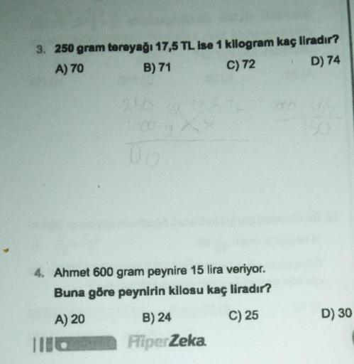 3. 250 gram tereyağı 17,5 TL ise 1 kilogram kaç liradır?
A) 70
B) 71
C) 72
D) 74
256
1cco X
06
4. Ahmet 600 gram peynire 15 lira veriyor.
Buna göre peynirin kilosu kaç liradır?
A) 20
C) 25
B) 24
HiperZeka.
D) 30