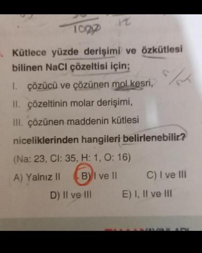 1000
12
Kütlece yüzde derişimi ve özkütlesi
bilinen NaCl çözeltisi için;
1. çözücü ve çözünen mol kesri,
II. çözeltinin molar derişimi,
III. çözünen maddenin kütlesi
niceliklerinden hangileri belirlenebilir?
(Na: 23, CI: 35, H: 1, O: 16)
A) Yalnız II
BI ve