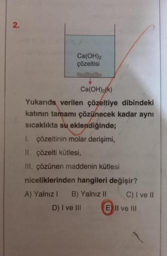 2.
Ca(OH)2
çözeltisi
Ca(OH)2(k)
Yukarıda verilen çözeltiye dibindeki
katının tamamı çözünecek kadar aynı
sıcaklıkta su eklendiğinde;
1. çözeltinin molar derişimi,
II. çözelti kütlesi,
III. çözünen maddenin kütlesi
niceliklerinden hangileri değişir?
A) Yaln