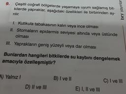 9.
Çeşitli coğrafi bölgelerde yaşamaya uyum sağlamış bit-
kilerde yapraklar, aşağıdaki özellikleri ile birbirinden ay-
rılır.
1. Kutikula tabakasının kalın veya ince olması
II. Stomaların epidermis seviyesi altında veya üstünde
olması
III. Yaprakların geniş yüzeyli veya dar olması
Bunlardan hangileri bitkilerde su kaybını dengelemek
amacıyla özelleşmiştir?
4) Yalnız I
D) II ve III
B) I ve II
bry yayınlar
E) I, II ve III
C) I ve III