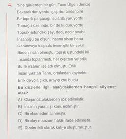 4. Yine günlerden bir gün, Tanrı Ülgen denize
Bakarak duruyordu, şaşırtıcı birdenbire
Bir toprak parçacığı, sularda yürüyordu
Toprağın üzerinde, bir de kil duruyordu
Toprak üstündeki şey, dedi, nedir acaba
İnsanoğlu bu olsun, insana olsun baba
Görünmeye başladı, insan gibi bir şekil
Birden insan olmuştu, toprak üstündeki kil
İnsanda toplanmıştı, her çeşitten yeterlik
Bu ilk insanın ise adı olmuştu Erlik
İnsan yaratan Tanrı, ortalardan kayboldu
Y
Erlik de yola çıktı, arayıp onu buldu
Bu dizelerle ilgili aşağıdakilerden hangisi söylene-
mez?
A)
Olağanüstülüklerden söz edilmiştir.
B) Insanın yaratılışı konu edilmiştir.
C) Bir efsaneden alınmıştır.
D) Bir olay manzum hâlde ifade edilmiştir.
E) Dizeler ikili olarak kafiye oluşturmuştur.