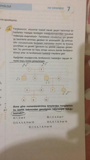 BİYOLOJİ
ına işaretleyiniz.
2
H
1
Z
HR
R
E
N
K
2. Fenilketonuri, otozomal resesif olarak geçen kalıtımsal bir
hastalıktır Hastalık fenilalalin metabolizmasındaki bozukluk
nedeniyle oluşmaktadır. Fenilalanin vücudumuz için gerekli
ve besinlerle alınması ger