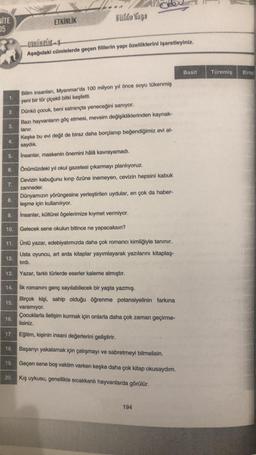 NITE
05
2.
3.
2
5.
6.
7.
8.
9.
10.
11.
12.
13.
14.
15.
ETKİNLİK
16.
Fuldo Yapo
-BIKINTIKI
Aşağıdaki cümlelerde geçen fiillerin yapı özelliklerini işaretleyiniz.
Bilim insanları, Myanmar'da 100 milyon yıl önce soyu tükenmiş
yeni bir tür çiçekli bitki keşfetti.
Dünkü çocuk, beni satrançta yeneceğini sanıyor.
Bazı hayvanların göç etmesi, mevsim değişikliklerinden kaynak-
lanır.
Keşke bu evi değil de biraz daha borçlanıp beğendiğimiz evi al-
saydık.
Insanlar, maskenin önemini hâlâ kavrayamadı.
İlk romanını genç sayılabilecek bir yaşta yazmış.
Birçok kişi, sahip olduğu öğrenme potansiyelinin farkına
varamıyor.
Çocuklarla iletişim kurmak için onlarla daha çok zaman geçirme-
lisiniz.
17.
Eğitim, kişinin insani değerlerini geliştirir.
18.
Başarıyı yakalamak için çalışmayı ve sabretmeyi bilmelisin.
19.
Geçen sene boş vaktim varken keşke daha çok kitap okusaydım.
20. Kış uykusu, genellikle sıcakkanlı hayvanlarda görülür.
Önümüzdeki yıl okul gazetesi çıkarmayı planlıyoruz.
Cevizin kabuğunu kırıp özüne inemeyen, cevizin hepsini kabuk
zanneder.
Dünyamızın yörüngesine yerleştirilen uydular, en çok da haber-
leşme için kullanılıyor.
insanlar, kültürel ögelerimize kıymet vermiyor.
Gelecek sene okulun bitince ne yapacaksın?
Ünlü yazar, edebiyatımızda daha çok romancı kimliğiyle tanınır.
Usta oyuncu, art arda kitaplar yayımlayarak yazılarını kitaplaş-
tırdı.
Yazar, farklı türlerde eserler kaleme almıştır.
194
Basit
Türemiş
Birlesi