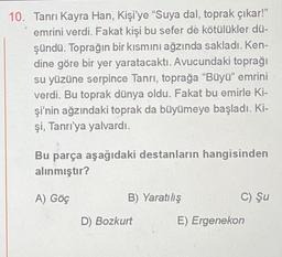 10. Tanrı Kayra Han, Kişi'ye "Suya dal, toprak çıkar!"
emrini verdi. Fakat kişi bu sefer de kötülükler dü-
şündü. Toprağın bir kısmını ağzında sakladı. Ken-
dine göre bir yer yaratacaktı. Avucundaki toprağı
su yüzüne serpince Tanrı, toprağa "Büyü" emrini
verdi. Bu toprak dünya oldu. Fakat bu emirle Ki-
şi'nin ağzındaki toprak da büyümeye başladı. Ki-
şi, Tanrı'ya yalvardı.
Bu parça aşağıdaki destanların hangisinden
alınmıştır?
A) Göç
B) Yaratılış
D) Bozkurt
C) Şu
E) Ergenekon