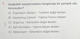 7. Aşağıdaki eşleştirmelerin hangisinde bir yanlışlık söz
konusudur?
A) Ergenekon Destanı - Türklerin doğal destanı
B) Kaybolmuş Cennet - Yapma Fransız destanı
C) Gılgamış - Sümerlerin doğal destanı
D) İlahi Komedya - Yapma İtalyan destanı
I
E) Nibelungen - Almanların doğal destanı