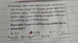 18. Uzunluğu 1800 metre olan bir tünelin içinde bulu-
nan Yunus, tünelin iki ucundan birine sabit hızla
yürümek istiyor. Yunus'un bulunduğu konumdan
tünelin yakın ucuna ulaşması 4 dakika, uzak ucu-
na ulaşması ise 12 dakika sürüyor.
Buna göre Yunus'un yürüme hızı saatte kaç ki-
lometredir?
A) 6,5
O
D) 7,25
6,75
E) 7,5
C) 7