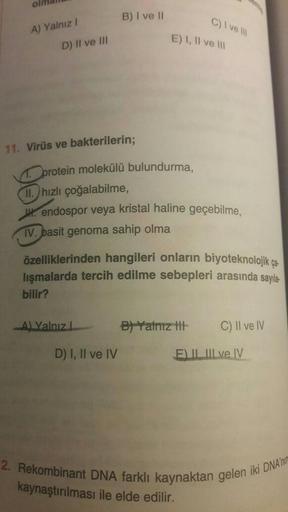 A) Yalnız I
D) II ve III
11. Virüs ve bakterilerin;
B) I ve II
protein molekülü bulundurma,
A) Yalnız L
E) I, II ve III
II. hızlı çoğalabilme,
H. endospor veya kristal haline geçebilme,
IV. basit genoma sahip olma
D) I, II ve IV
C) I ve III
özelliklerinden