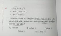 1
1
1
1
I
6. I. NH₂ ve NH CI
II.
III. HCN ve KCN
HNO3 ve NaNO3
Yukarıda verilen madde çiftlerinden hangilerinin sulu
çözeltileri oda koşullarında karıştırıldığında tampon
çözelti elde edilir?
A) Yalnız I
D) I ve III
B) Yalnız II
C) I ve II
E) I, II ve III