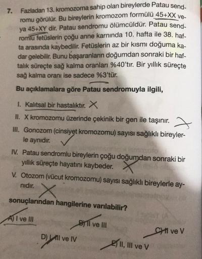 7. Fazladan 13. kromozoma sahip olan bireylerde Patau send-
romu görülür. Bu bireylerin kromozom formülü 45+XX ve-
ya 45+XY dir. Patau sendromu ölümcüldür. Patau send-
romlu fetüslerin çoğu anne karnında 10. hafta ile 38. haf-
ta arasında kaybedilir. Fetüs