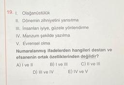 19. 1. Olağanüstülük
II. Dönemin zihniyetini yansıtma
III. İnsanları iyiye, güzele yönlendirme
IV. Manzum şekilde yazılma
V. Evrensel olma
Numaralanmış ifadelerden hangileri destan ve
efsanenin ortak özelliklerinden değildir?
A) I ve II
B) I ve III
C) II ve III
D) III ve IV
E) IV ve V