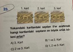 23.
1. kart
15 ve 20
2. kart
30 ve 35
3. kart
45 ve 65
Yukarıdaki kartlardaki sayıları 5'er azaltırsak
hangi kartlardaki sayıların en büyük ortak bö-
leni artar?
A) 3. Kart
C) 2 ve 3. Kart
B) 1 ve 2. Kart
D) 1, 2 ve 3. Kart