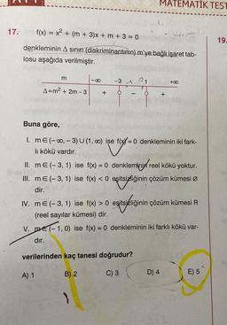 17.
f(x) = x² + (m + 3)x + m + 3 = 0
denkleminin A sının (diskriminantının) m'ye bağlı işaret tab-
losu aşağıda verilmiştir.
m
-8
A=m² + 2m-3 + O
A) 1
-3A
MATEMATIK TEST
Buna göre,
1. mE (-∞, -3) U (1, 0) ise f(x=0 denkleminin iki fark-
li köl vardır.
B) 2
II. m € (-3, 1) ise f(x) = 0 denkleminin reel kökü yoktur.
eşitsizliğinin çözüm kümesi Ø
III. mE (-3, 1) ise f(x) < 0
dir.
dır.
verilerinden kaç tanesi doğrudur?
C) 3
)
IV. ME (-3, 1) ise f(x) > 0 eşitsizliğinin
(reel sayılar kümesi) dir.
V. me(-1,0) ise f(x) = 0 denkleminin iki farklı kökü var-
+
+00
sizliğinin çözüm kümesi R
D) 4
E) 5
19.