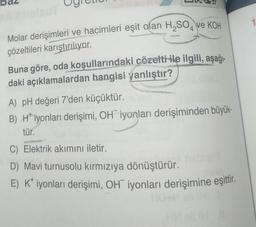 4
Molar derişimleri ve hacimleri eşit olan H₂SO ve KOH
çözeltileri karıştırılıyor.
Buna göre, oda koşullarındaki çözelti ile ilgili, aşağı-
daki açıklamalardan hangisi yanlıştır?
A) pH değeri 7'den küçüktür.
B) Hiyonları derişimi, OH iyonları derişiminden büyük-
tür.
C) Elektrik akımını iletir.
D) Mavi turnusolu kırmızıya dönüştürür.
E) K* iyonları derişimi, OH iyonları derişimine eşittir.
OH
HG