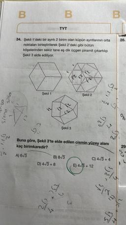 sinto
avis
B
Şekil 1
34. Şekil 1'deki bir ayrıtı 2 birim olan küpün ayrıtlarının orta
noktaları birleştirilerek Şekil 2'deki gibi bütün
köşelerinden sekiz tane eş dik üçgen piramit çıkartılıp
Şekil 3 elde ediliyor.
62
TYT
D) 4√3+8
al
B
5
B) 8√3
JJ2
Şekil 3
2)
(2)
(2
Şekil 2
9-
Buna göre, Şekil 3'te elde edilen cismin yüzey alanı
kaç birimkaredir?
A) 6√3
92%
E) 4√3+12
B
J'T''Z
S
C) 4√3+4
FZ
28.
do
Is
29.
S5
stra