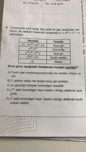 D) I, III ve IV
6. Tavşanlarda kürk rengi dört alelli bir gen tarafından be-
lirlenir. Bu alellerin baskınlık sıralaması C > cch > ch>
şeklindedir.
Genotip
CC, Coch, Cch, Cc
cch cch
cch ch,
cch
chch, chc
E) I, II, III ve IV
C
CC
Fenotip
Koyu gri
Chinchilla