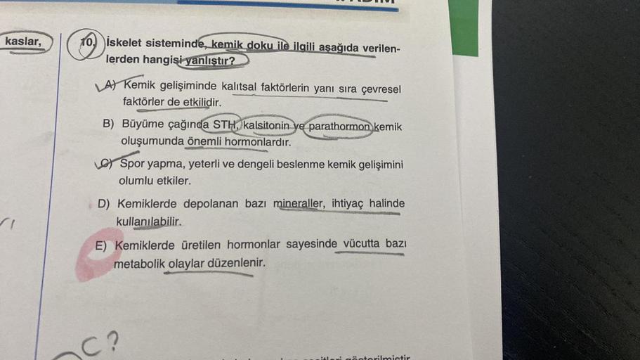 kaslar,
10. İskelet sisteminde, kemik doku ile ilgili aşağıda verilen-
lerden hangisi yanlıştır?
LA) Kemik gelişiminde kalıtsal faktörlerin yanı sıra çevresel
faktörler de etkilidir.
B) Büyüme çağında STH, kalsitonin ye parathormon kemik
oluşumunda önemli 