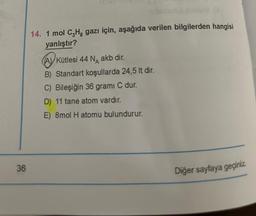 36
mubuloutux luxato B
14. 1 mol C₂Hg gazı için, aşağıda verilen bilgilerden hangisi
yanlıştır?
(A) Kütlesi 44 N akb dir.
B) Standart koşullarda 24,5 lt dir.
C) Bileşiğin 36 grami C dur.
D) 11 tane atom vardır.
E) 8mol H atomu bulundurur.
Diğer sayfaya geçiniz