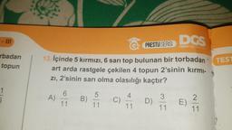 - III
rbadan
topun
5
PRESTIJ SERİSİ
13. İçinde 5 kırmızı, 6 sarı top bulunan bir torbadan
art arda rastgele çekilen 4 topun 2'sinin kırmı-
zı, 2'sinin sarı olma olasılığı kaçtır?
A)
11
B)
5
11
C)
11
D)
3
DGS
DIKEY GECIS SAL
-
11
E)
2
11
4
TEST