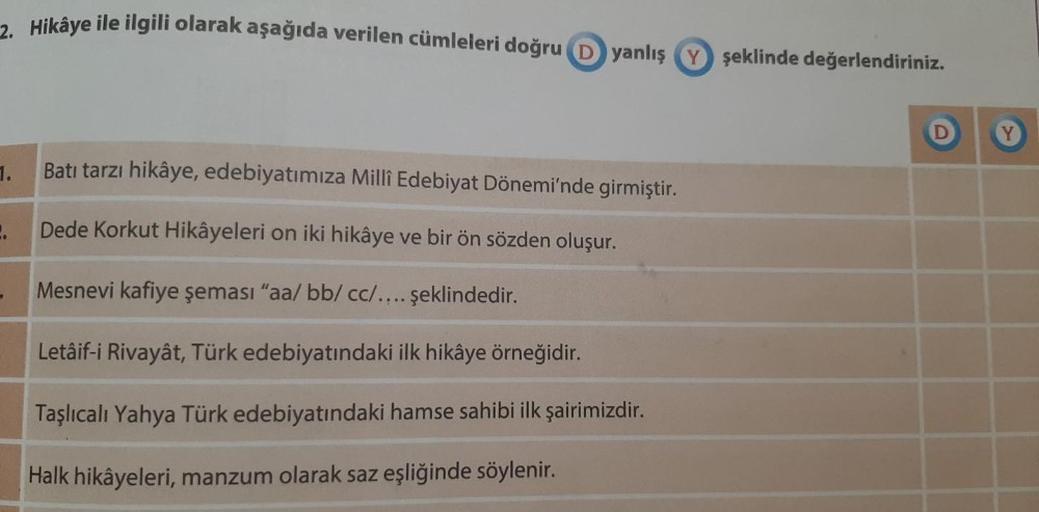 2. Hikâye ile ilgili olarak aşağıda verilen cümleleri doğru yanlış şeklinde değerlendiriniz.
1.
2.
Batı tarzı hikâye, edebiyatımıza Millî Edebiyat Dönemi'nde girmiştir.
Dede Korkut Hikâyeleri on iki hikâye ve bir ön sözden oluşur.
Mesnevi kafiye şeması "aa