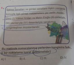 6.1
Sahne sanatları ve görsel sanatlara ilişkin yazılarda
konuyla ilgili görsel malzemelere yer verilir. Abidin
Dino (1) Yüksel Arslan ve Metin Eloğlu (II) şiirleriyle
(III) yazılarıyla (IV) desenleriyle sanatımızı
zenginleştiren imzalardandır.
Bu metinde numaralanmış yerlerden hangisine fark-
bir noktalama işaret getirilmelidir?
A) I.
B) II.
C) III.
D) IV.