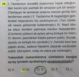 38. 1. Yazılarımın öncelikli malzemesi hayat olduğun-
dan benim için yazmak bir amaçtan çok bir araçtır.
(Tamlayan ile tamlanan arasına sözcük girmiş isim
tamlaması vardır.) II. Yazılarıma ilk başladığım gün-
lerdeki heyecanımı hiç unutmuyorum. (Yan cümle-
cik nesne görevinde kullanılmıştır.) III. Nasıl olur-
sa olsun kendimi yazmaya mecbur hissederdim.
(Cümlenin yüklemi ek eylem almış birleşik bir fiildir.)
IV. Benim, yazmaktan başka şansım yoktu. (Kurallı,
olumlu ve birleşik bir cümledir.) V. Aslında beni ben
yapan amaç, sadece hayatımı yazarak sürdürebil-
mekti. (Ad eylem, ortaç ve ulaca yer verilmiştir.)
Yukandaki numaralanmış cümlelerin hangisi
ayraç içindeki açıklamayla uyuşmamaktadır?
A) V. B) IV. C) III.
D) II.
E) I.