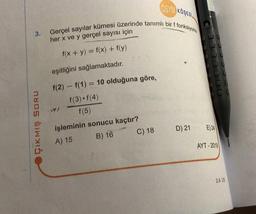 3.
ÇIKMIŞ SORU
ÖSYM KOSESI
Gerçel sayılar kümesi üzerinde tanımlı bir f fonksiyonu
her x ve y gerçel sayısı için
f(x + y) = f(x) + f(y)
eşitliğini sağlamaktadır.
f(2) f(1) = 10 olduğuna göre,
f(3) f(4)
f(5)
işleminin sonucu kaçtır?
A) 15
B) 16
C) 18
D) 21
E) 24
AYT-2019
2.A 3.E