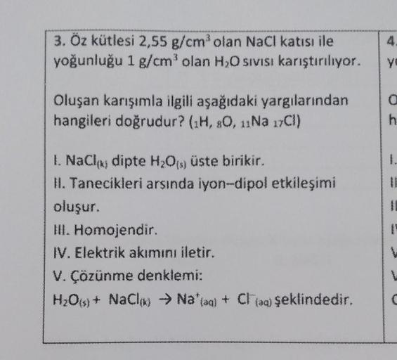 3. Öz kütlesi 2,55 g/cm³ olan NaCl katısı ile
yoğunluğu 1 g/cm³ olan H₂O sıvısı karıştırılıyor.
Oluşan karışımla ilgili aşağıdaki yargılarından
hangileri doğrudur? (1H, 80, 11Na 17Cl)
1. NaCl dipte H₂O(s) üste birikir.
II. Tanecikleri arsında iyon-dipol et