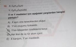 12. X: C6H12O6(S)
Y: C6H12O6(suda)
X ve Y maddeleri için aşağıdaki yargılardan hangisi
yanlıştır?
A) X aynı cins taneciklerden oluşur.
B) Y'nin oluşumu fizikseldir.
Y'nin bileşenleri özelliklerini korur.
DHer ikisi de üç tür atom içerir.
E) X karışım, Y arı maddedir.